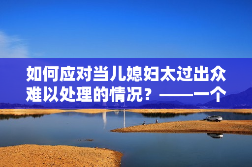 如何应对当儿媳妇太过出众难以处理的情况？——一个编辑的思考