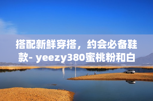 搭配新鲜穿搭，约会必备鞋款- yeezy380蜜桃粉和白色