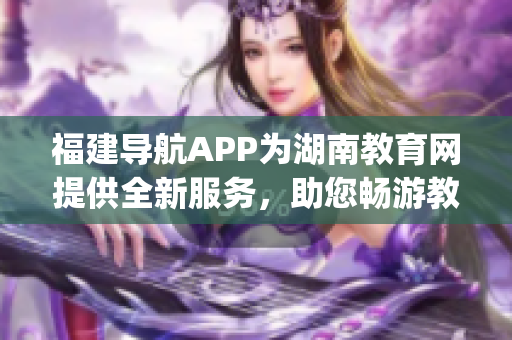 福建导航APP为湖南教育网提供全新服务，助您畅游教育世界(1)