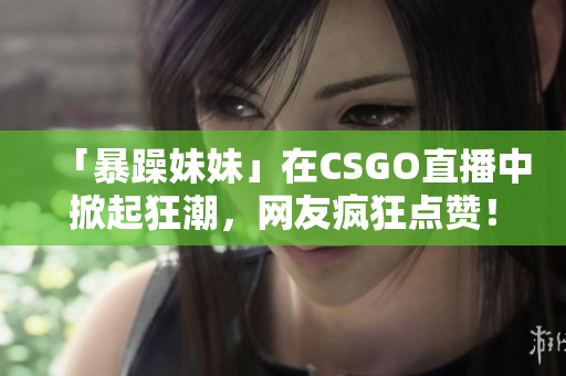 「暴躁妹妹」在CSGO直播中掀起狂潮，网友疯狂点赞！