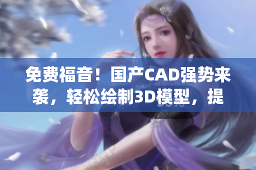 免费福音！国产CAD强势来袭，轻松绘制3D模型，提高工作效率！(1)