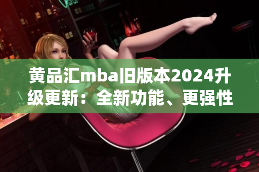 黄品汇mba旧版本2024升级更新：全新功能、更强性能详解(1)