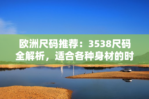 欧洲尺码推荐：3538尺码全解析，适合各种身材的时尚选择！