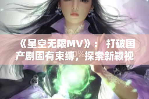 《星空无限MV》： 打破国产剧固有束缚，探索新颖视听体验