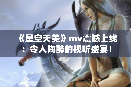 《星空天美》mv震撼上线：令人陶醉的视听盛宴！