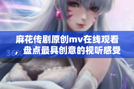 麻花传剧原创mv在线观看，盘点最具创意的视听感受