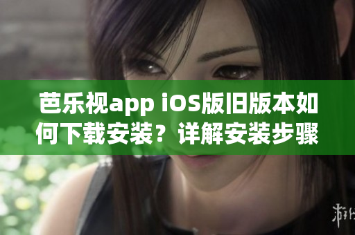 芭乐视app iOS版旧版本如何下载安装？详解安装步骤与注意事项(1)