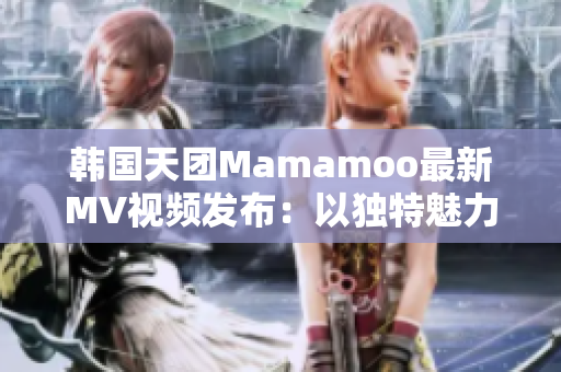 韩国天团Mamamoo最新MV视频发布：以独特魅力征服乐坛