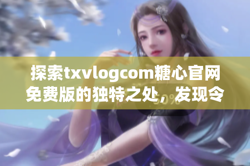 探索txvlogcom糖心官网免费版的独特之处，发现令人心动的亮点(1)