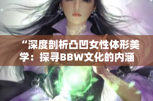 “深度剖析凸凹女性体形美学：探寻BBW文化的内涵与表达方式”