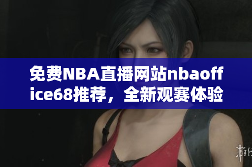 免费NBA直播网站nbaoffice68推荐，全新观赛体验享不停