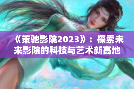 《策驰影院2023》：探索未来影院的科技与艺术新高地