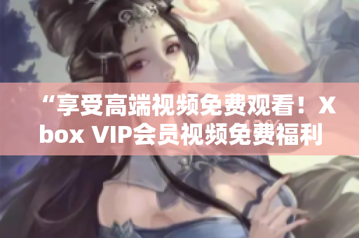 “享受高端视频免费观看！Xbox VIP会员视频免费福利大揭秘”