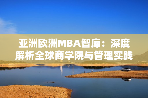 亚洲欧洲MBA智库：深度解析全球商学院与管理实践