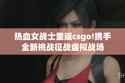 热血女战士重返csgo!携手全新挑战征战虚拟战场