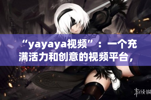 “yayaya视频”：一个充满活力和创意的视频平台，让你畅享无尽乐趣(1)