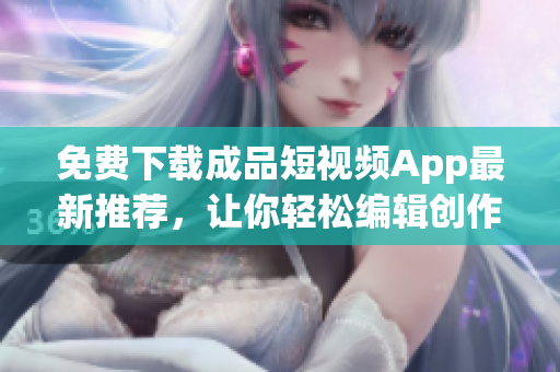 免费下载成品短视频App最新推荐，让你轻松编辑创作