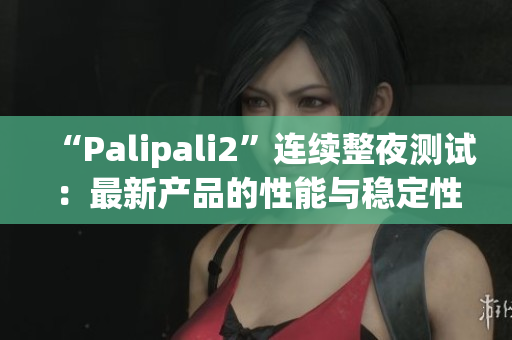 “Palipali2”连续整夜测试：最新产品的性能与稳定性如何？(1)