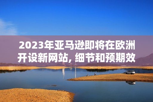 2023年亚马逊即将在欧洲开设新网站, 细节和预期效果将如何