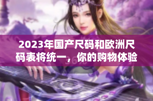 2023年国产尺码和欧洲尺码表将统一，你的购物体验将更便捷！