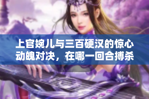 上官婉儿与三百硬汉的惊心动魄对决，在哪一回合搏杀如潮？