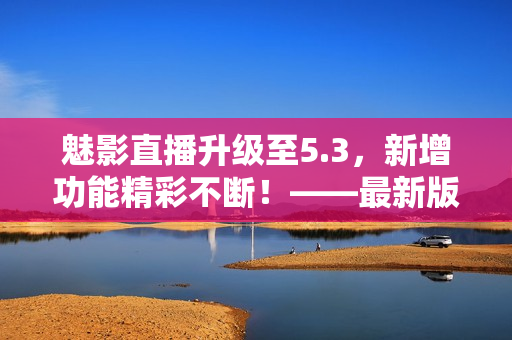 魅影直播升级至5.3，新增功能精彩不断！——最新版亮点盘点