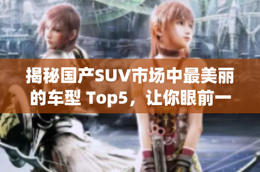 揭秘国产SUV市场中最美丽的车型 Top5，让你眼前一亮！