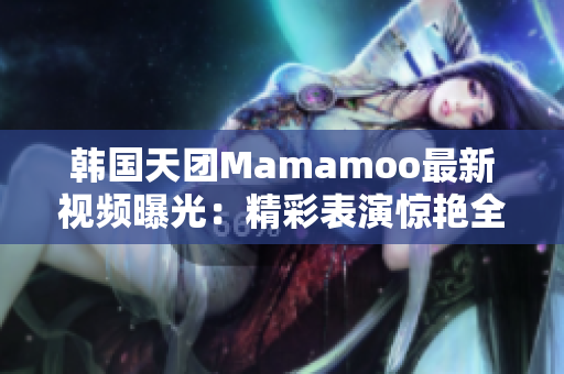 韩国天团Mamamoo最新视频曝光：精彩表演惊艳全场