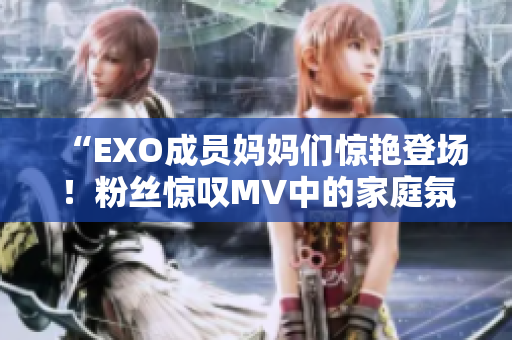 “EXO成员妈妈们惊艳登场！粉丝惊叹MV中的家庭氛围”