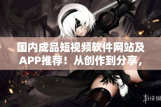 国内成品短视频软件网站及APP推荐！从创作到分享，无一漏网，一站式搞定！