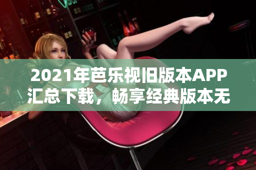 2021年芭乐视旧版本APP汇总下载，畅享经典版本无限乐趣