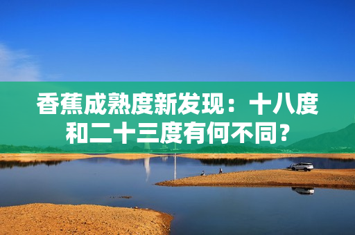 香蕉成熟度新发现：十八度和二十三度有何不同？