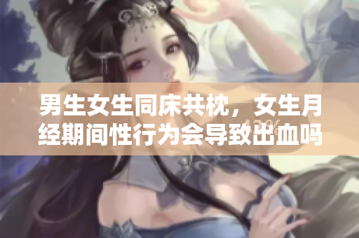 男生女生同床共枕，女生月经期间性行为会导致出血吗？