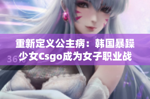 重新定义公主病：韩国暴躁少女Csgo成为女子职业战队核心。