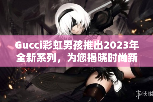 Gucci彩虹男孩推出2023年全新系列，为您揭晓时尚新潮流！