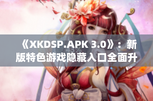 《XKDSP.APK 3.0》：新版特色游戏隐藏入口全面升级(1)