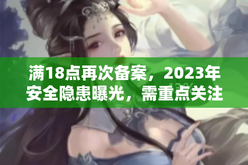 满18点再次备案，2023年安全隐患曝光，需重点关注