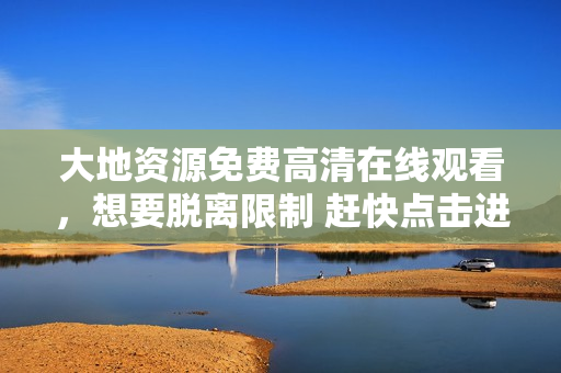 大地资源免费高清在线观看，想要脱离限制 赶快点击进入享受高品质影视吧