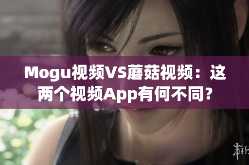 Mogu视频VS蘑菇视频：这两个视频App有何不同？