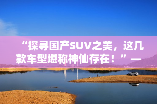 “探寻国产SUV之美，这几款车型堪称神仙存在！”——一个编辑的深度评测