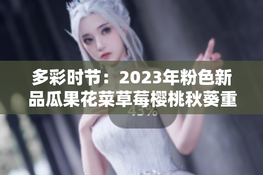 多彩时节：2023年粉色新品瓜果花菜草莓樱桃秋葵重磅引领