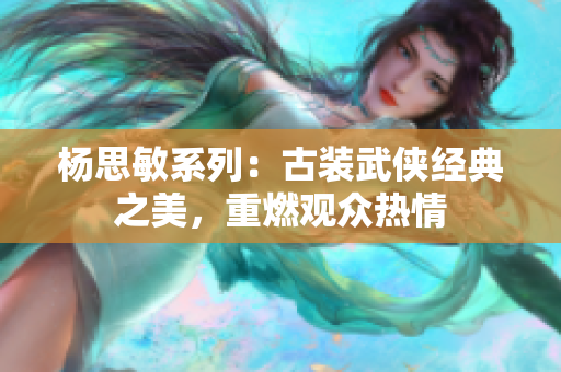 杨思敏系列：古装武侠经典之美，重燃观众热情