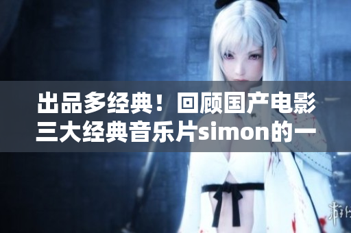 出品多经典！回顾国产电影三大经典音乐片simon的一曲二曲三曲