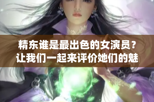 精东谁是最出色的女演员？让我们一起来评价她们的魅力!(1)