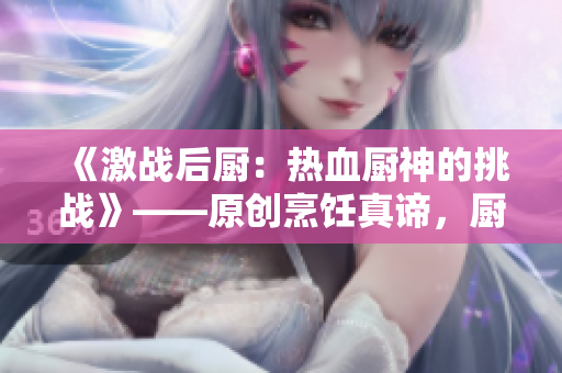 《激战后厨：热血厨神的挑战》——原创烹饪真谛，厨房巨鲨鏖战，享受美食与胜利的时刻！