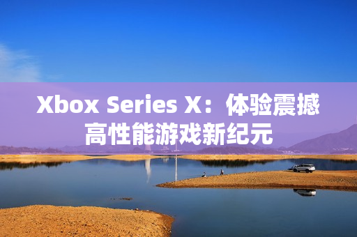 Xbox Series X：体验震撼高性能游戏新纪元