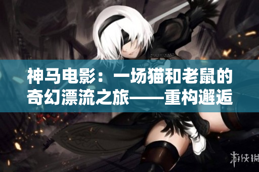 神马电影：一场猫和老鼠的奇幻漂流之旅——重构邂逅与友情的故事