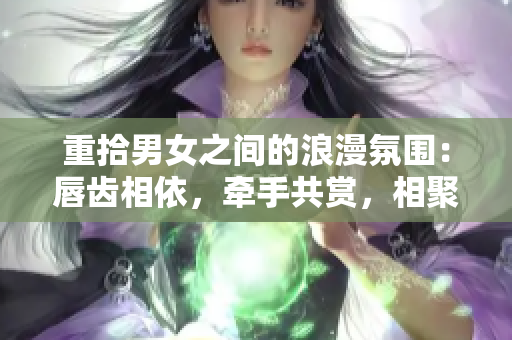 重拾男女之间的浪漫氛围：唇齿相依，牵手共赏，相聚甜蜜沉浸于亲密交往一学问