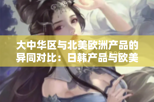 大中华区与北美欧洲产品的异同对比：日韩产品与欧美产品的特点和区别