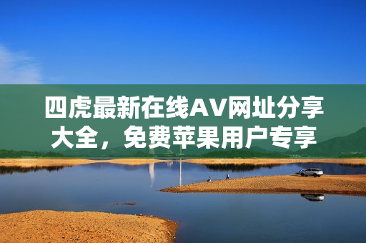 四虎最新在线AV网址分享大全，免费苹果用户专享